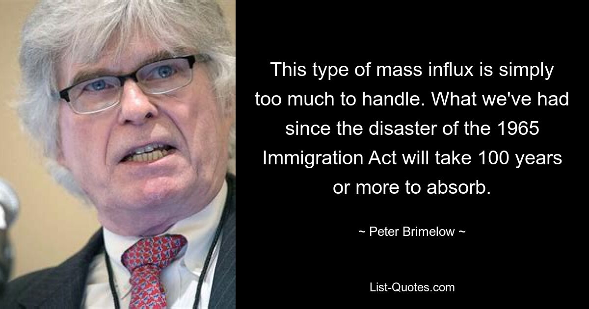 This type of mass influx is simply too much to handle. What we've had since the disaster of the 1965 Immigration Act will take 100 years or more to absorb. — © Peter Brimelow