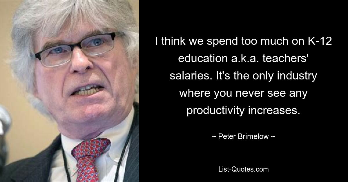 I think we spend too much on K-12 education a.k.a. teachers' salaries. It's the only industry where you never see any productivity increases. — © Peter Brimelow