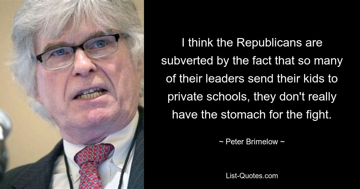 I think the Republicans are subverted by the fact that so many of their leaders send their kids to private schools, they don't really have the stomach for the fight. — © Peter Brimelow