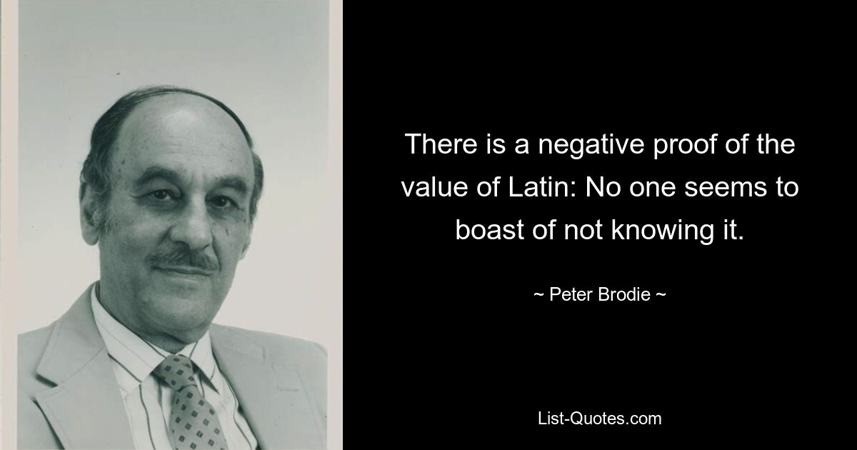 There is a negative proof of the value of Latin: No one seems to boast of not knowing it. — © Peter Brodie