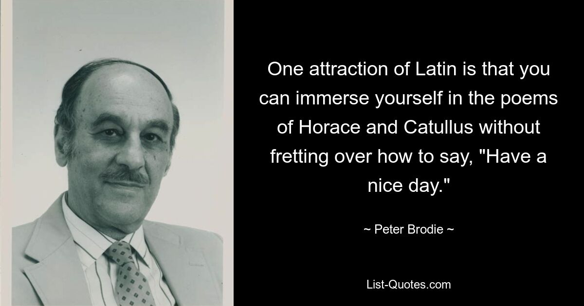 One attraction of Latin is that you can immerse yourself in the poems of Horace and Catullus without fretting over how to say, "Have a nice day." — © Peter Brodie