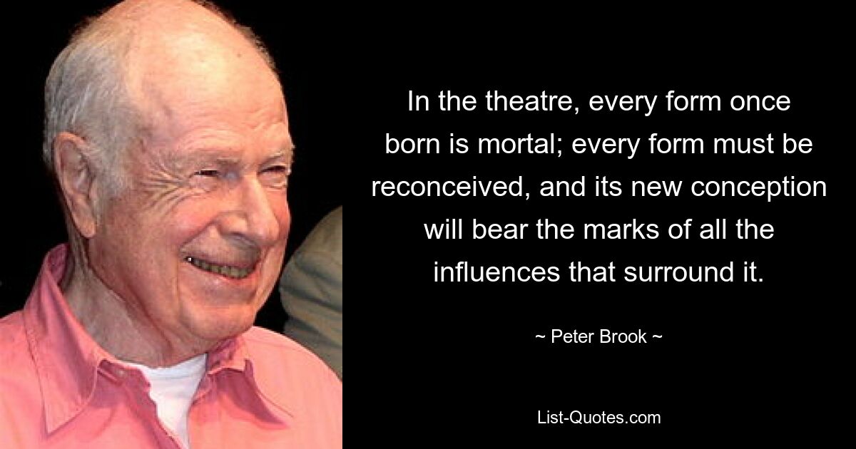 In the theatre, every form once born is mortal; every form must be reconceived, and its new conception will bear the marks of all the influences that surround it. — © Peter Brook