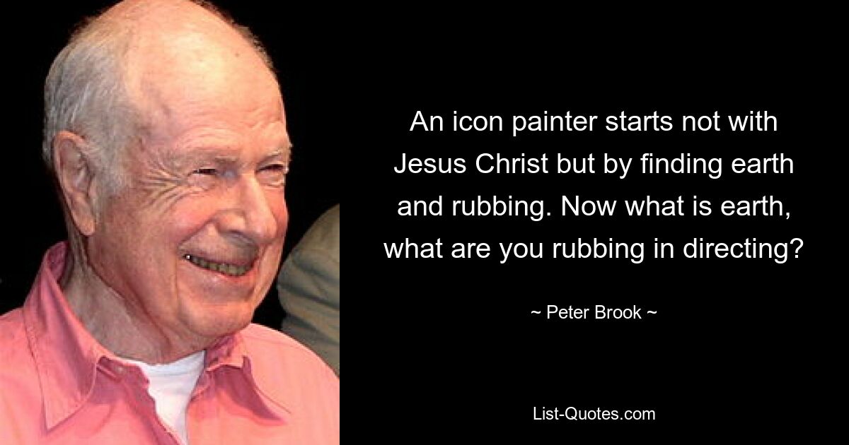 An icon painter starts not with Jesus Christ but by finding earth and rubbing. Now what is earth, what are you rubbing in directing? — © Peter Brook