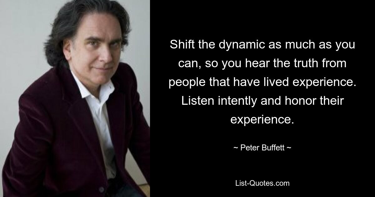 Shift the dynamic as much as you can, so you hear the truth from people that have lived experience. Listen intently and honor their experience. — © Peter Buffett