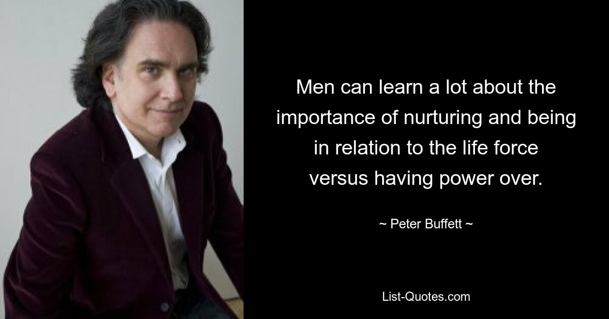 Men can learn a lot about the importance of nurturing and being in relation to the life force versus having power over. — © Peter Buffett