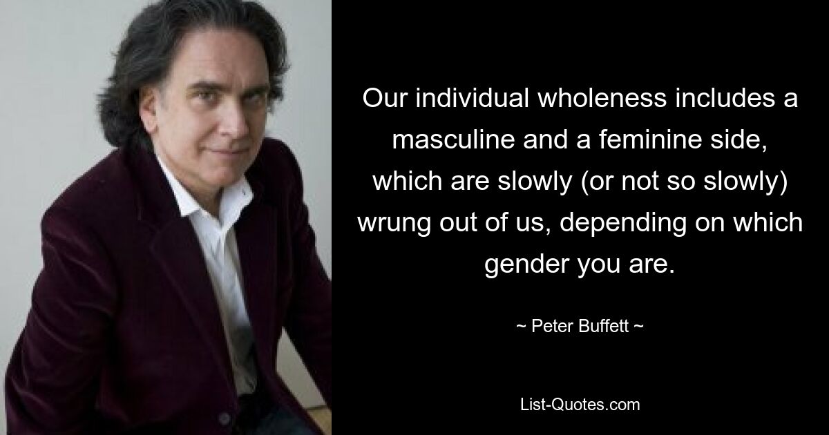 Our individual wholeness includes a masculine and a feminine side, which are slowly (or not so slowly) wrung out of us, depending on which gender you are. — © Peter Buffett