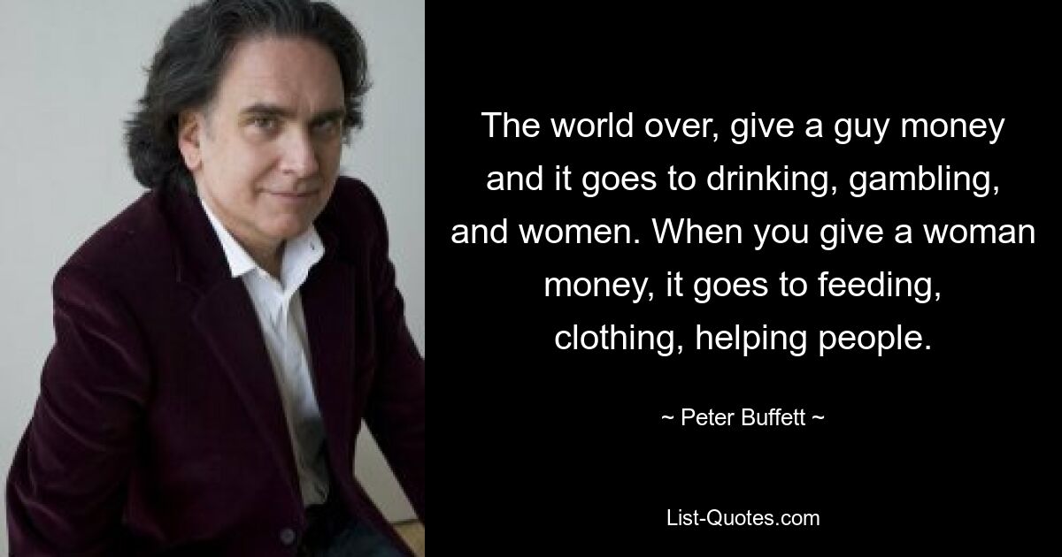 The world over, give a guy money and it goes to drinking, gambling, and women. When you give a woman money, it goes to feeding, clothing, helping people. — © Peter Buffett