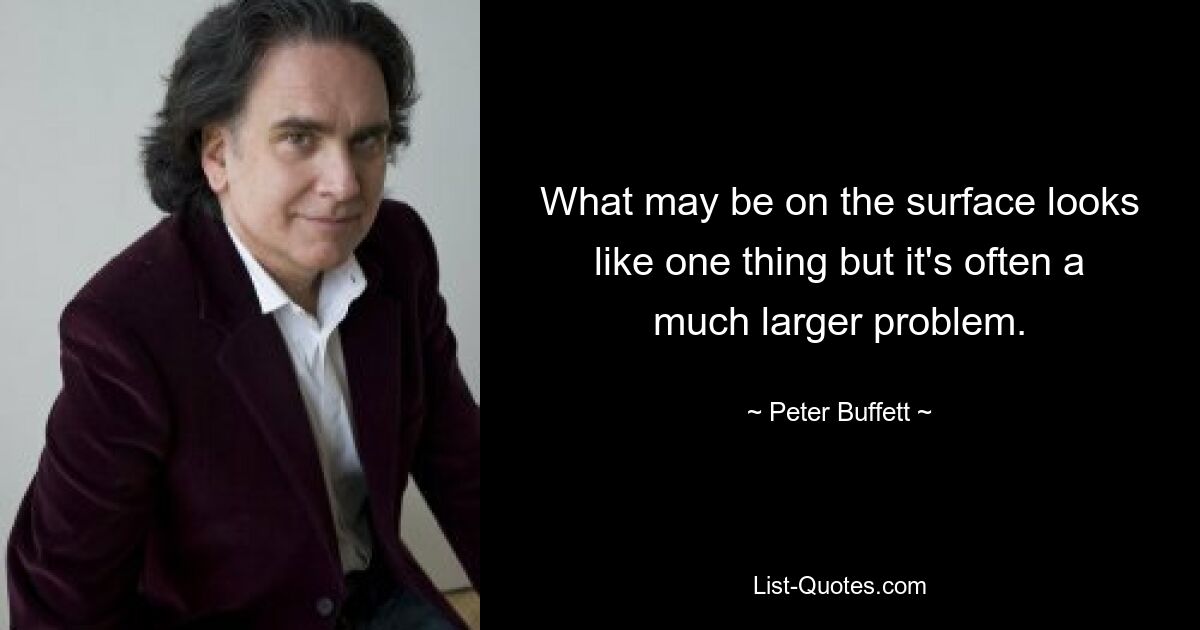 What may be on the surface looks like one thing but it's often a much larger problem. — © Peter Buffett