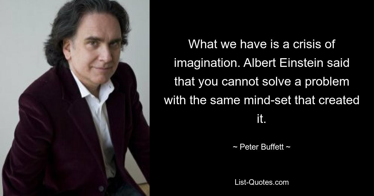 What we have is a crisis of imagination. Albert Einstein said that you cannot solve a problem with the same mind-set that created it. — © Peter Buffett