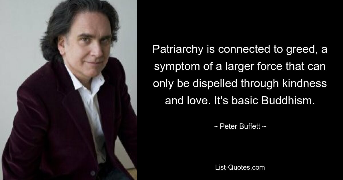 Patriarchy is connected to greed, a symptom of a larger force that can only be dispelled through kindness and love. It's basic Buddhism. — © Peter Buffett