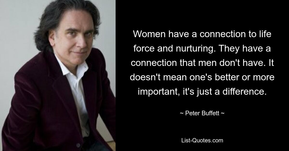 Women have a connection to life force and nurturing. They have a connection that men don't have. It doesn't mean one's better or more important, it's just a difference. — © Peter Buffett