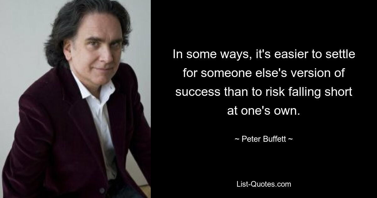 In some ways, it's easier to settle for someone else's version of success than to risk falling short at one's own. — © Peter Buffett