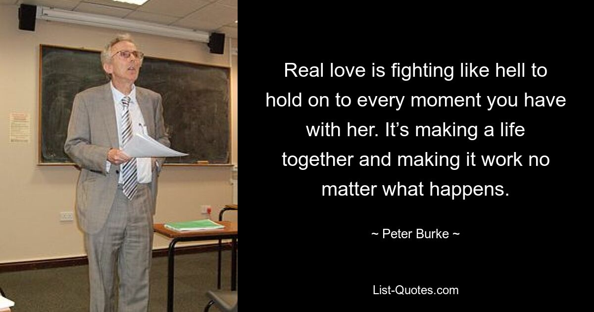 Real love is fighting like hell to hold on to every moment you have with her. It’s making a life together and making it work no matter what happens. — © Peter Burke