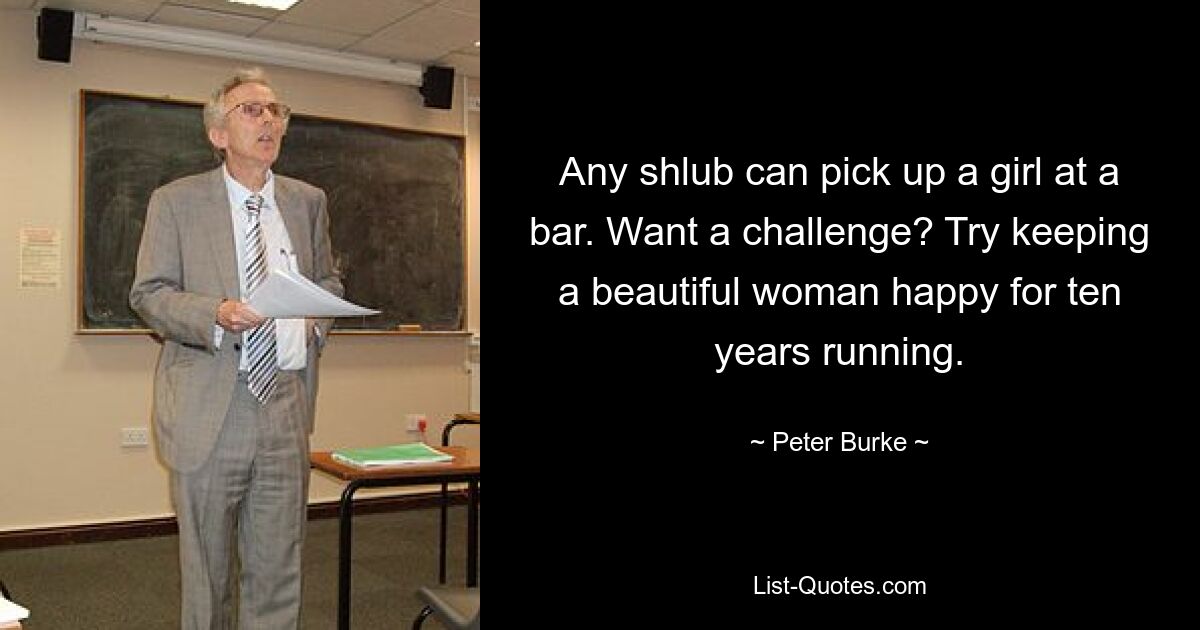 Any shlub can pick up a girl at a bar. Want a challenge? Try keeping a beautiful woman happy for ten years running. — © Peter Burke