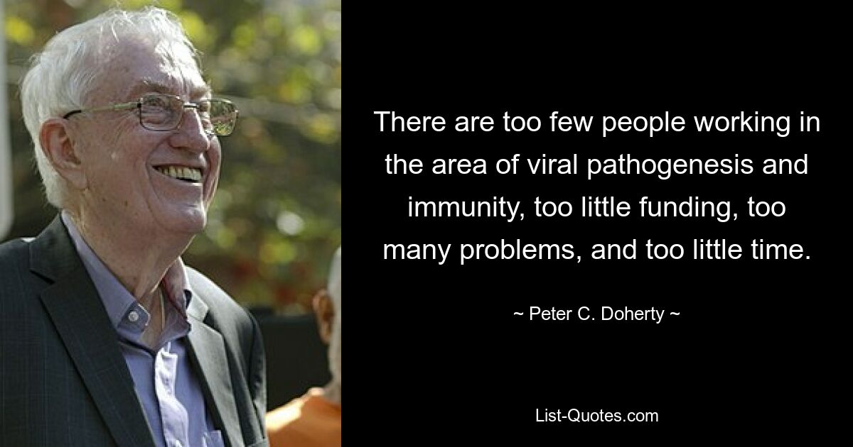 There are too few people working in the area of viral pathogenesis and immunity, too little funding, too many problems, and too little time. — © Peter C. Doherty