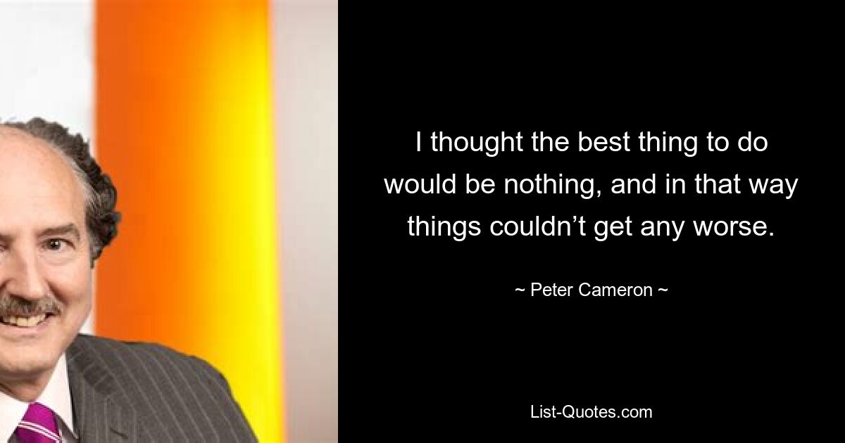 I thought the best thing to do would be nothing, and in that way things couldn’t get any worse. — © Peter Cameron