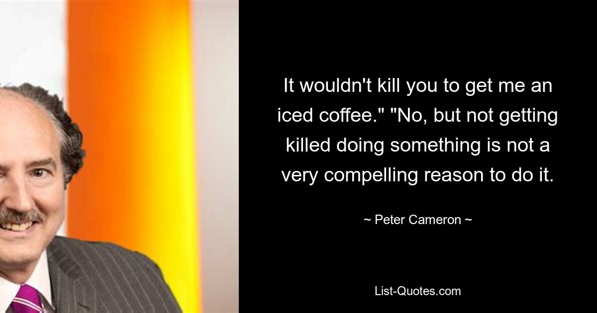 It wouldn't kill you to get me an iced coffee." "No, but not getting killed doing something is not a very compelling reason to do it. — © Peter Cameron