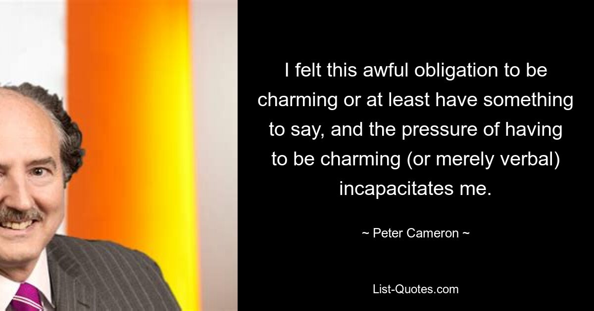 I felt this awful obligation to be charming or at least have something to say, and the pressure of having to be charming (or merely verbal) incapacitates me. — © Peter Cameron