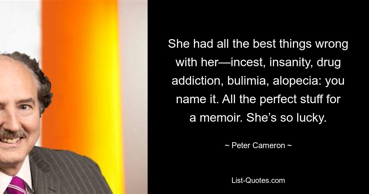 She had all the best things wrong with her—incest, insanity, drug addiction, bulimia, alopecia: you name it. All the perfect stuff for a memoir. She’s so lucky. — © Peter Cameron