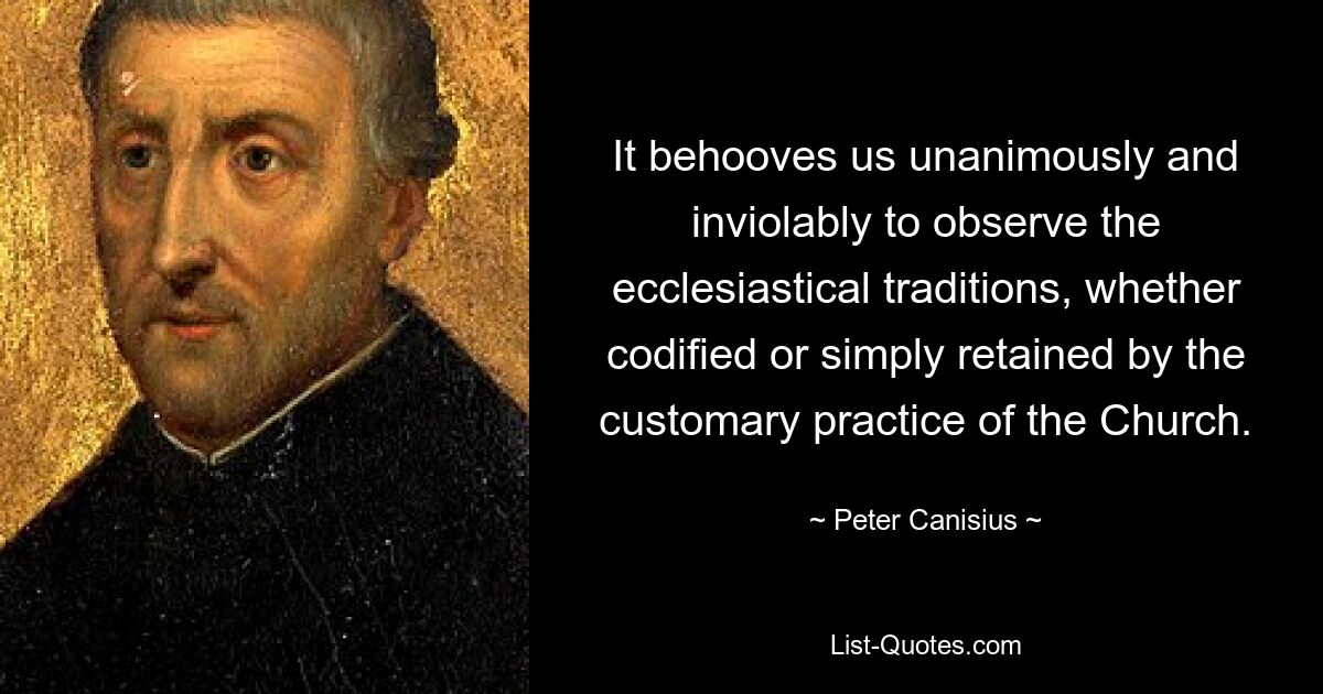 It behooves us unanimously and inviolably to observe the ecclesiastical traditions, whether codified or simply retained by the customary practice of the Church. — © Peter Canisius