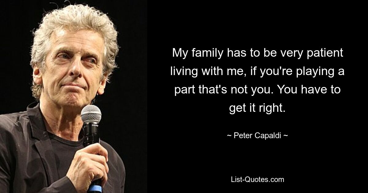 My family has to be very patient living with me, if you're playing a part that's not you. You have to get it right. — © Peter Capaldi