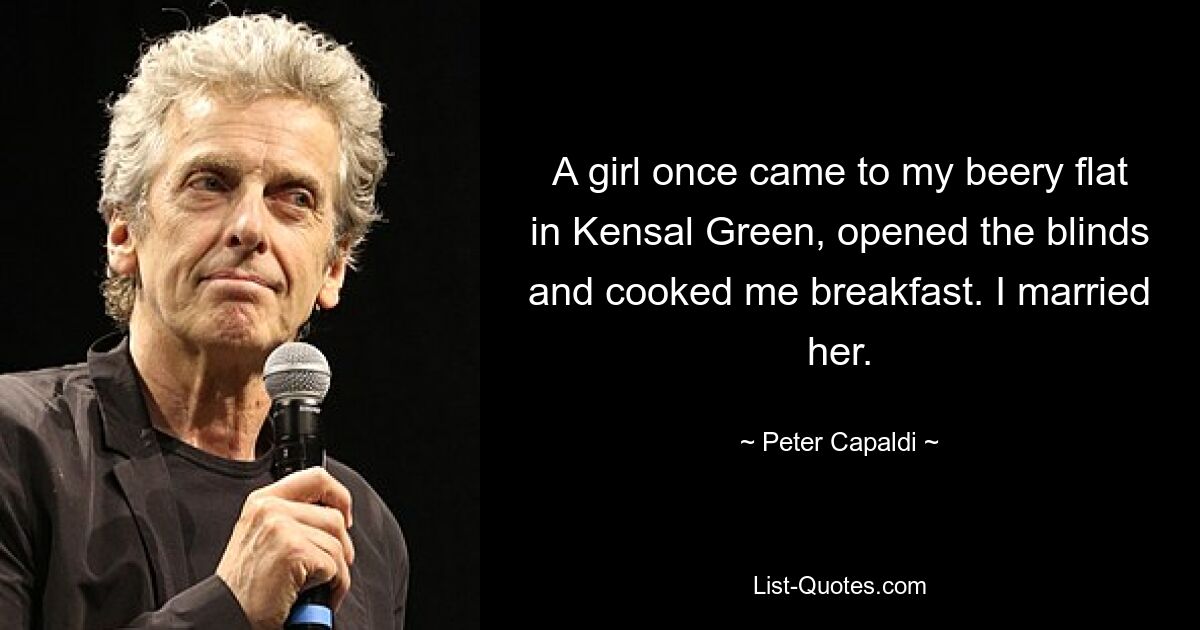 A girl once came to my beery flat in Kensal Green, opened the blinds and cooked me breakfast. I married her. — © Peter Capaldi