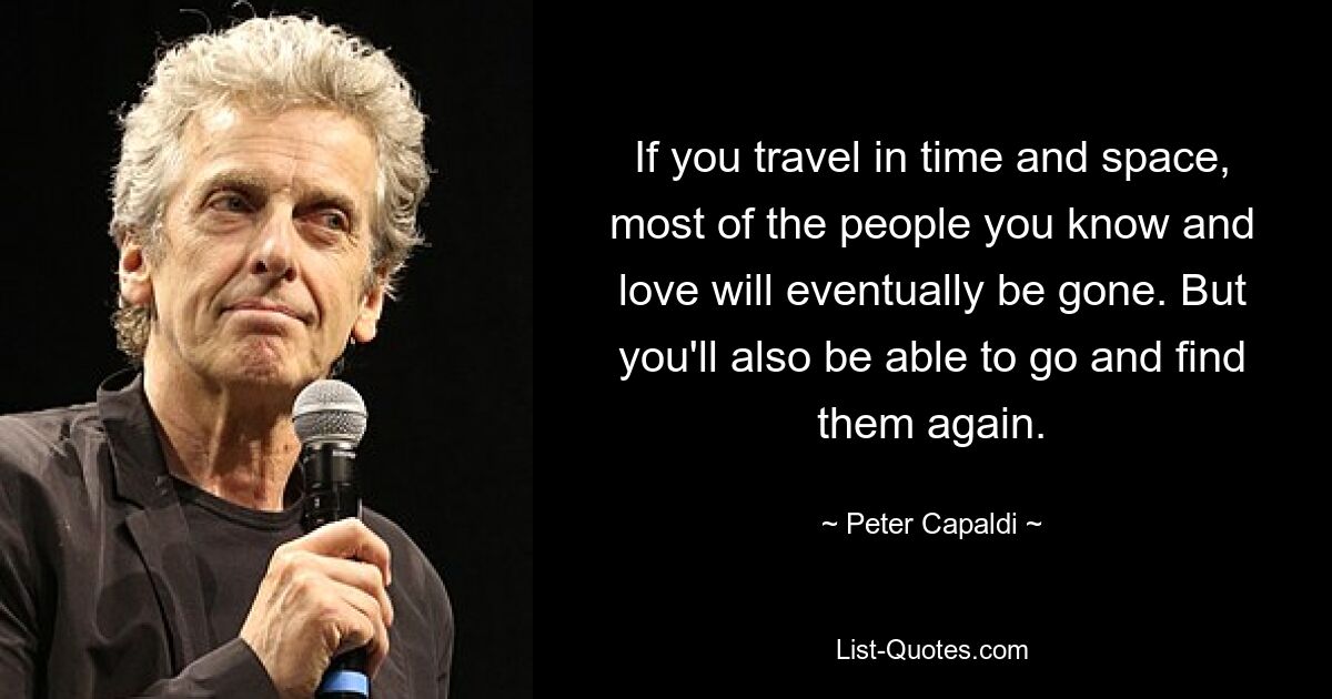 If you travel in time and space, most of the people you know and love will eventually be gone. But you'll also be able to go and find them again. — © Peter Capaldi