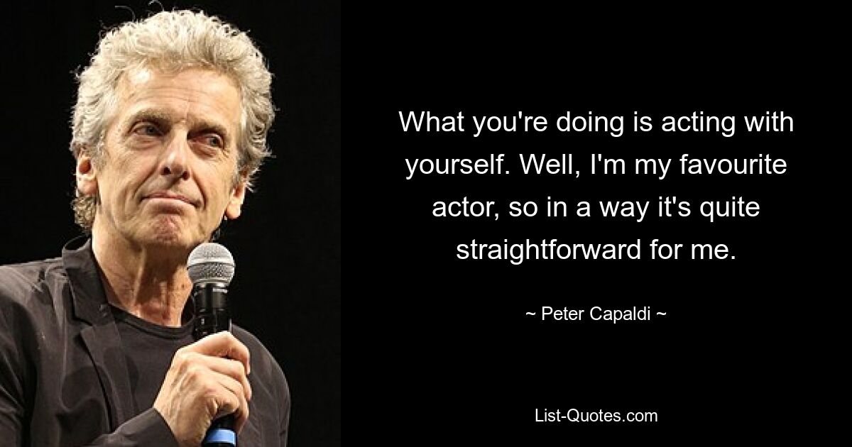 What you're doing is acting with yourself. Well, I'm my favourite actor, so in a way it's quite straightforward for me. — © Peter Capaldi