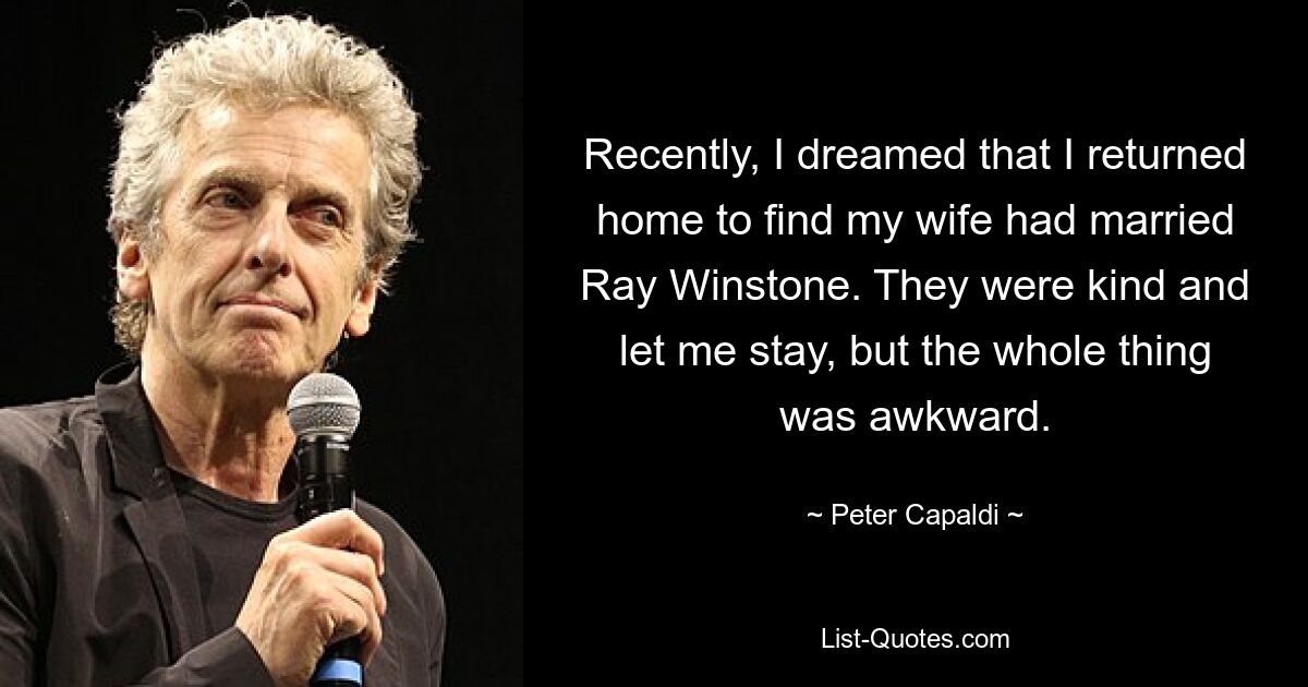 Recently, I dreamed that I returned home to find my wife had married Ray Winstone. They were kind and let me stay, but the whole thing was awkward. — © Peter Capaldi