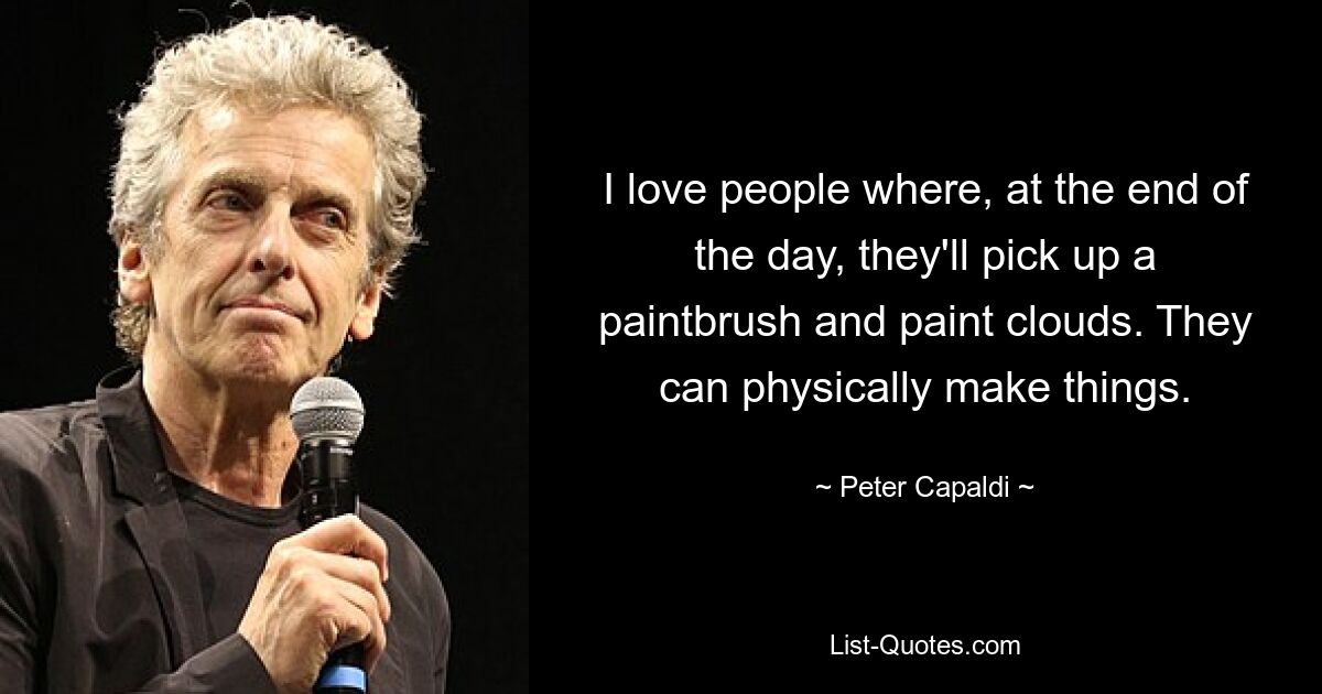 I love people where, at the end of the day, they'll pick up a paintbrush and paint clouds. They can physically make things. — © Peter Capaldi