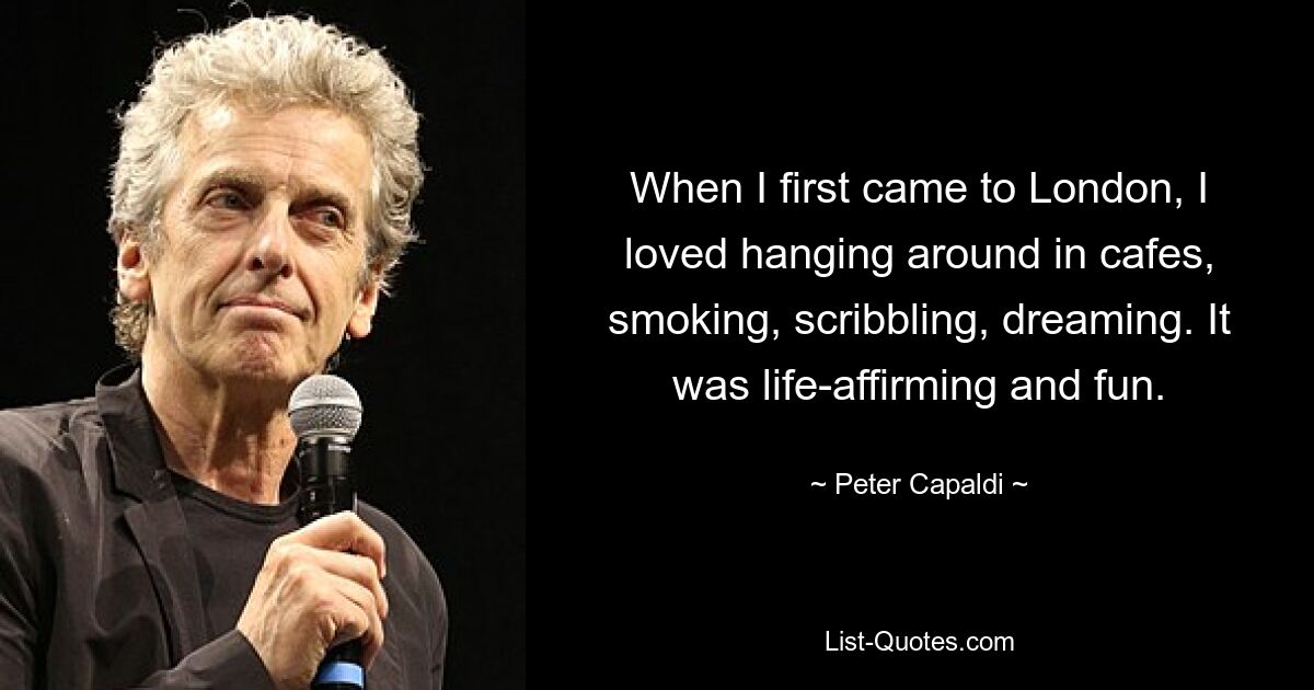 When I first came to London, I loved hanging around in cafes, smoking, scribbling, dreaming. It was life-affirming and fun. — © Peter Capaldi