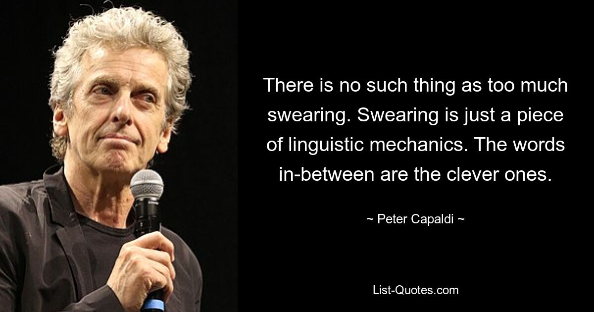 There is no such thing as too much swearing. Swearing is just a piece of linguistic mechanics. The words in-between are the clever ones. — © Peter Capaldi