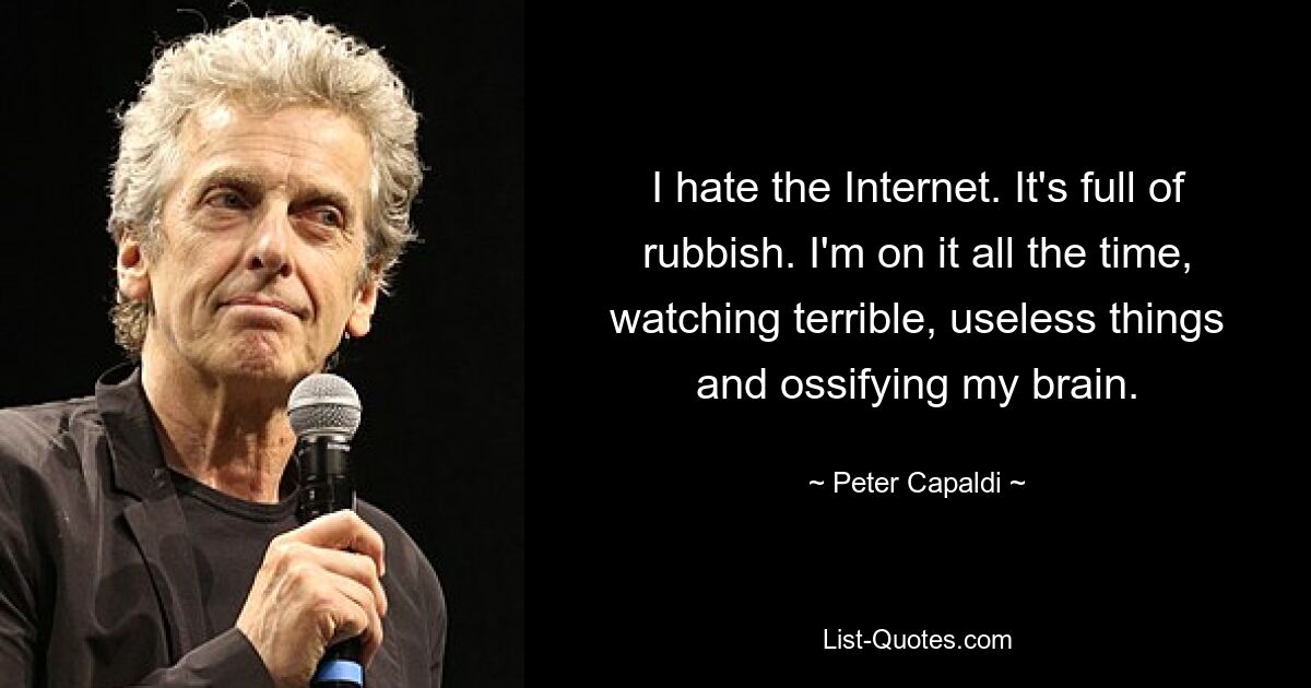 I hate the Internet. It's full of rubbish. I'm on it all the time, watching terrible, useless things and ossifying my brain. — © Peter Capaldi