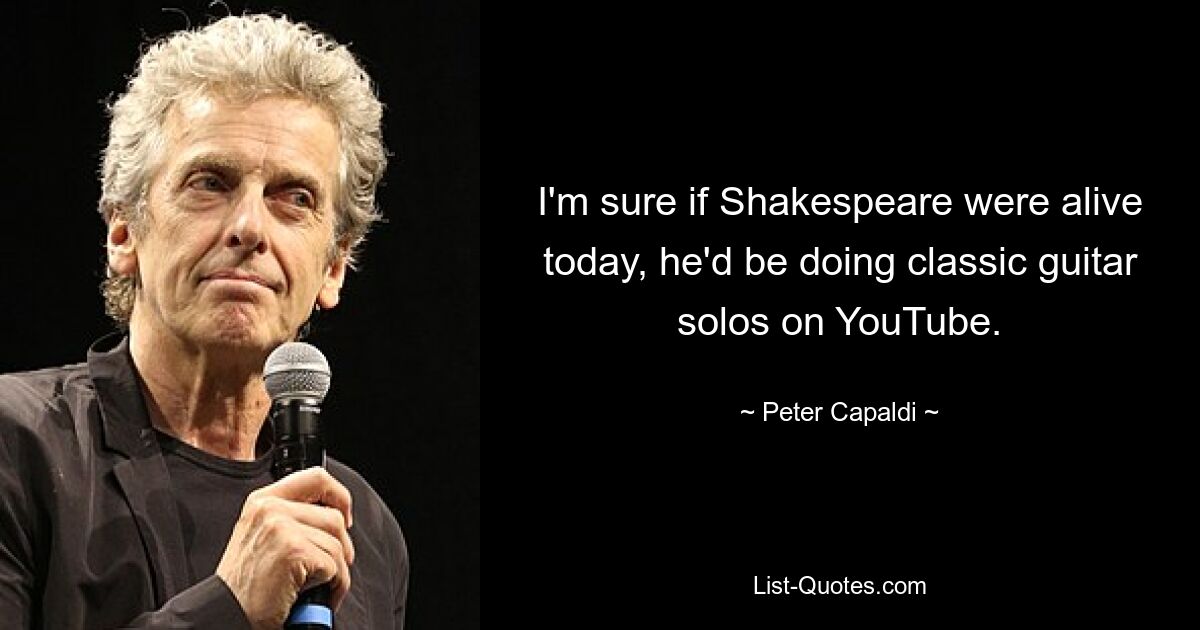 I'm sure if Shakespeare were alive today, he'd be doing classic guitar solos on YouTube. — © Peter Capaldi