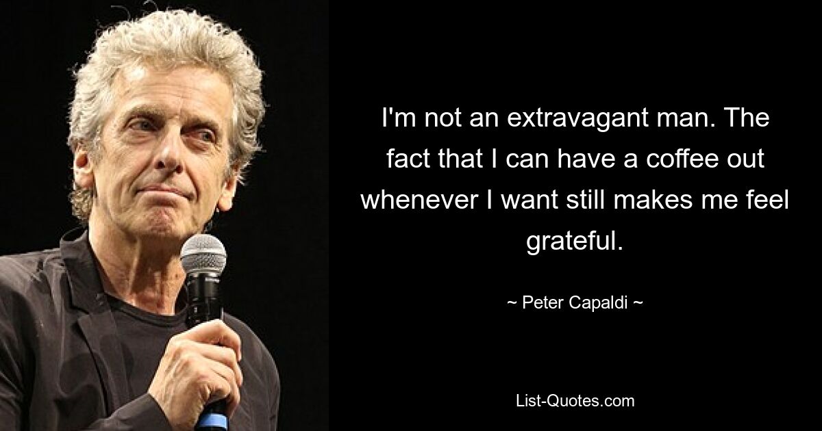 I'm not an extravagant man. The fact that I can have a coffee out whenever I want still makes me feel grateful. — © Peter Capaldi