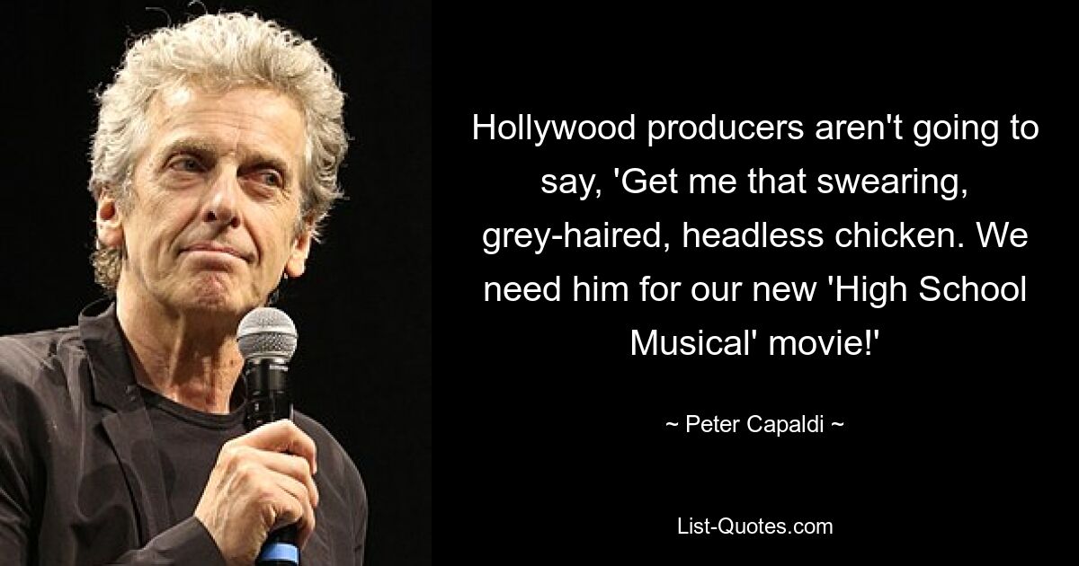 Hollywood producers aren't going to say, 'Get me that swearing, grey-haired, headless chicken. We need him for our new 'High School Musical' movie!' — © Peter Capaldi