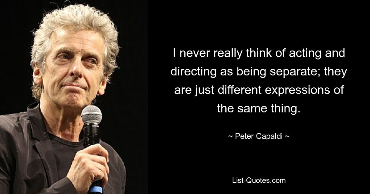 I never really think of acting and directing as being separate; they are just different expressions of the same thing. — © Peter Capaldi