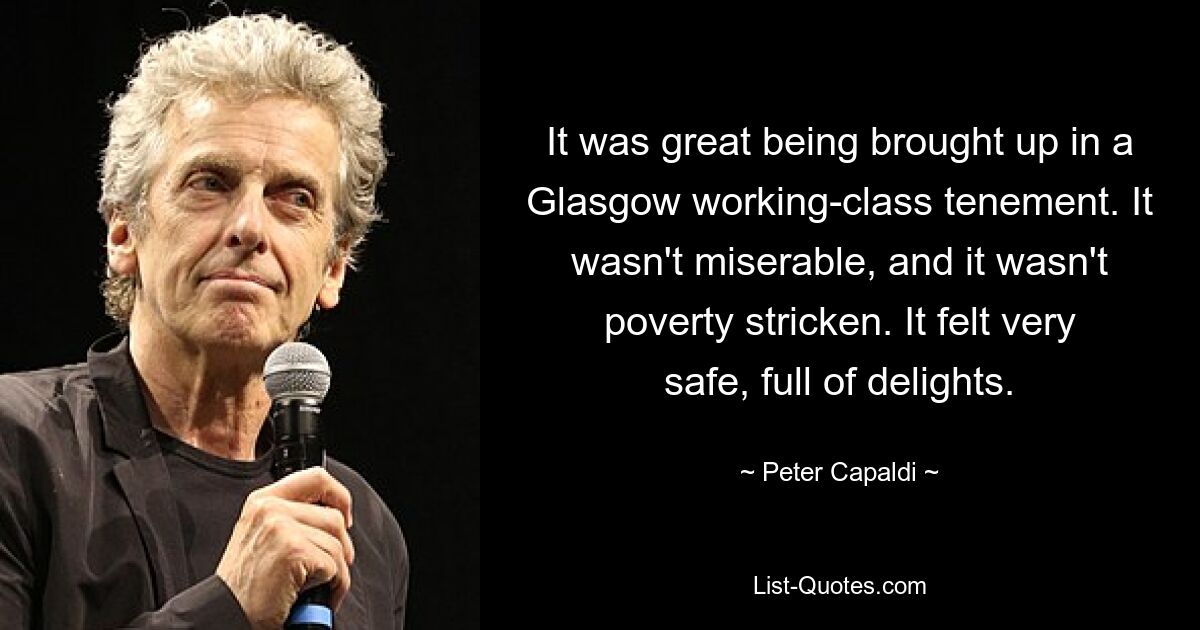 It was great being brought up in a Glasgow working-class tenement. It wasn't miserable, and it wasn't poverty stricken. It felt very safe, full of delights. — © Peter Capaldi