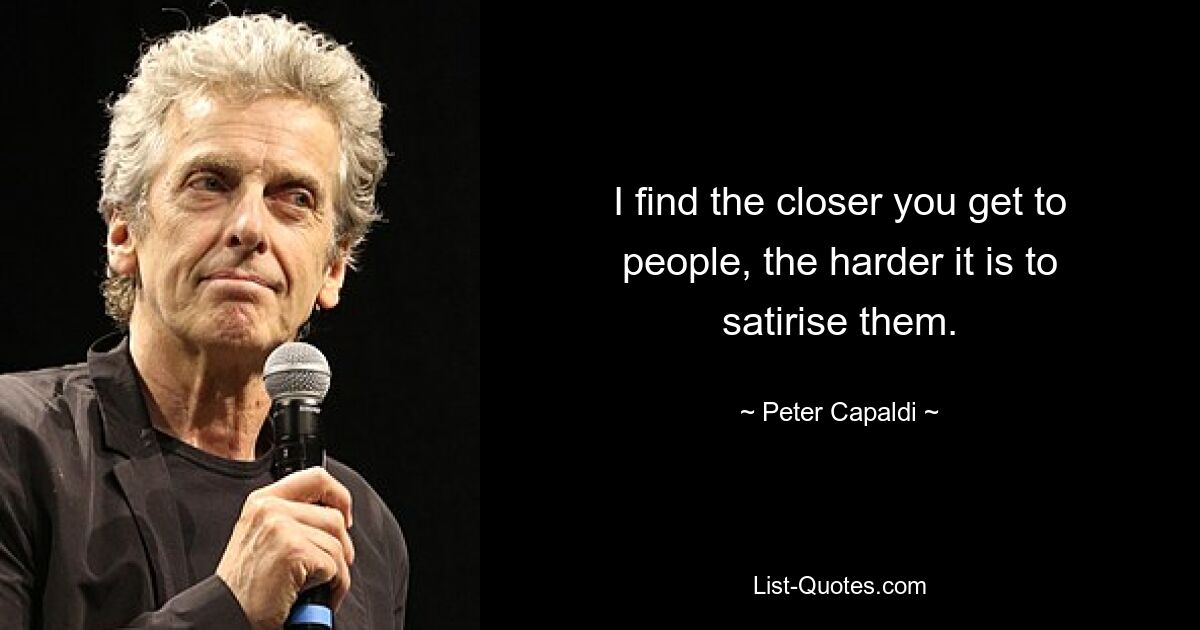 I find the closer you get to people, the harder it is to satirise them. — © Peter Capaldi