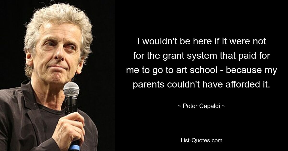 I wouldn't be here if it were not for the grant system that paid for me to go to art school - because my parents couldn't have afforded it. — © Peter Capaldi