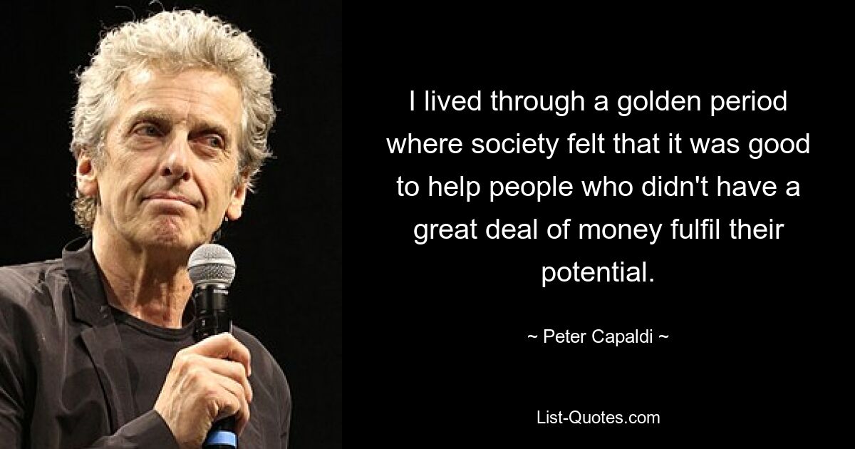 I lived through a golden period where society felt that it was good to help people who didn't have a great deal of money fulfil their potential. — © Peter Capaldi