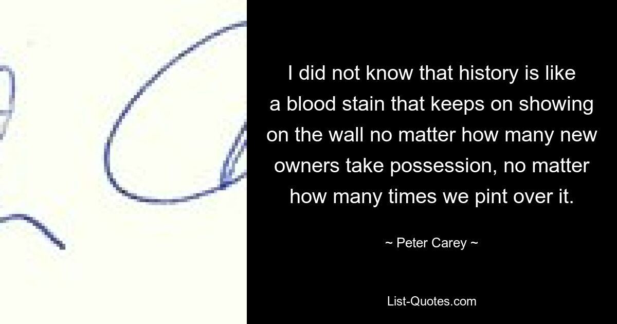 I did not know that history is like a blood stain that keeps on showing on the wall no matter how many new owners take possession, no matter how many times we pint over it. — © Peter Carey