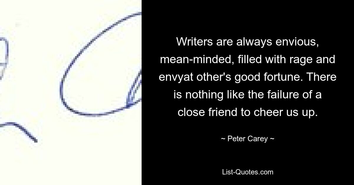 Writers are always envious, mean-minded, filled with rage and envyat other's good fortune. There is nothing like the failure of a close friend to cheer us up. — © Peter Carey