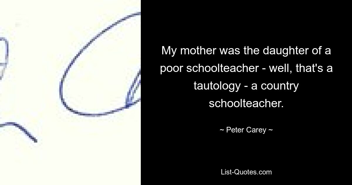 My mother was the daughter of a poor schoolteacher - well, that's a tautology - a country schoolteacher. — © Peter Carey