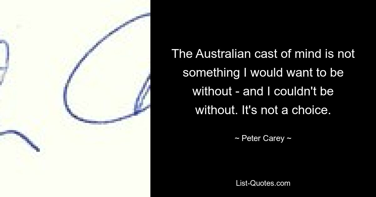 The Australian cast of mind is not something I would want to be without - and I couldn't be without. It's not a choice. — © Peter Carey