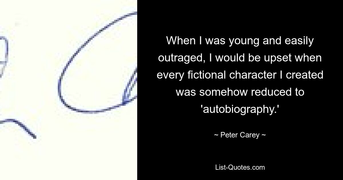 When I was young and easily outraged, I would be upset when every fictional character I created was somehow reduced to 'autobiography.' — © Peter Carey