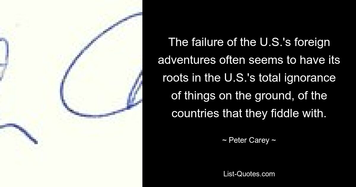 The failure of the U.S.'s foreign adventures often seems to have its roots in the U.S.'s total ignorance of things on the ground, of the countries that they fiddle with. — © Peter Carey