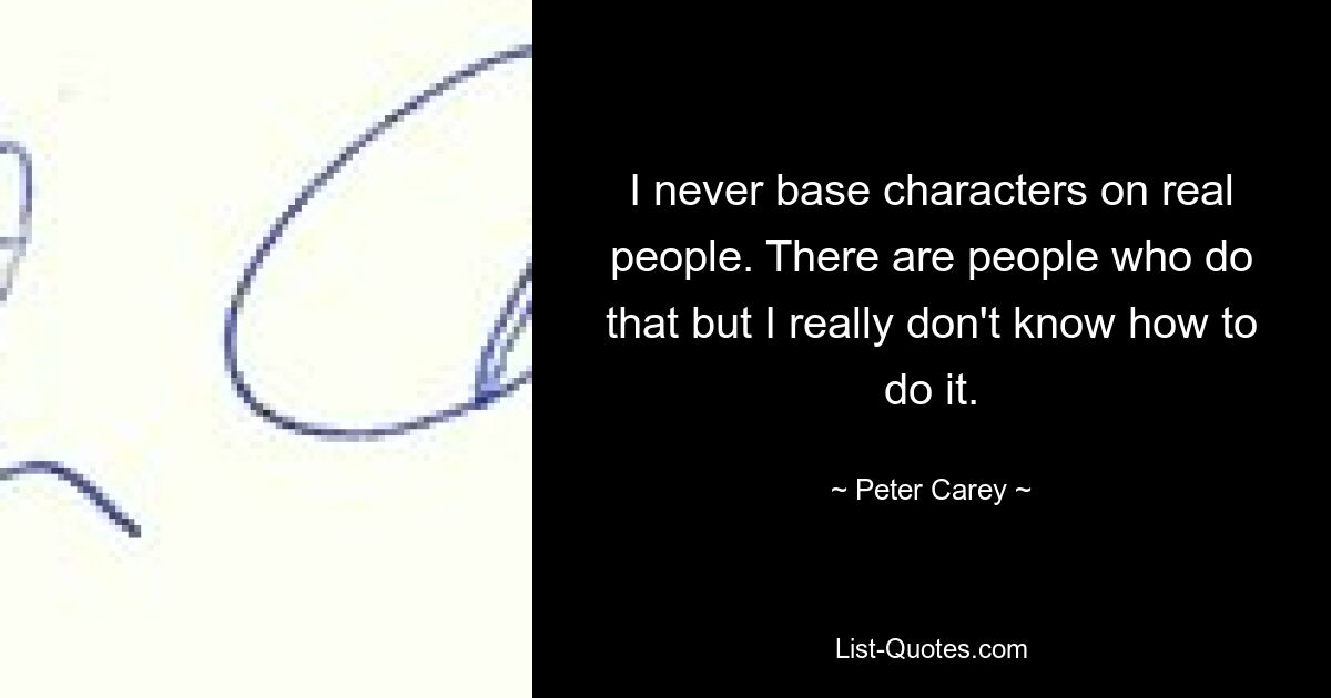 I never base characters on real people. There are people who do that but I really don't know how to do it. — © Peter Carey