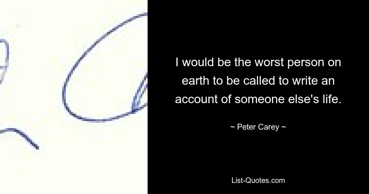 I would be the worst person on earth to be called to write an account of someone else's life. — © Peter Carey