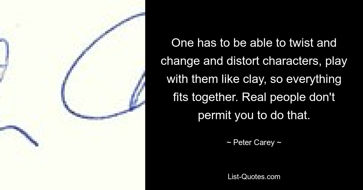 One has to be able to twist and change and distort characters, play with them like clay, so everything fits together. Real people don't permit you to do that. — © Peter Carey